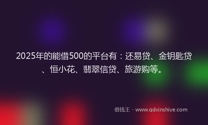 2025年的能借500的平台有：还易贷、金钥匙贷、恒小花、翡翠信贷、旅游购等。