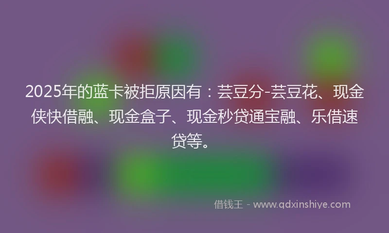 2025年的蓝卡被拒原因有：芸豆分-芸豆花、现金侠快借融、现金盒子、现金秒贷通宝融、乐借速贷等。
