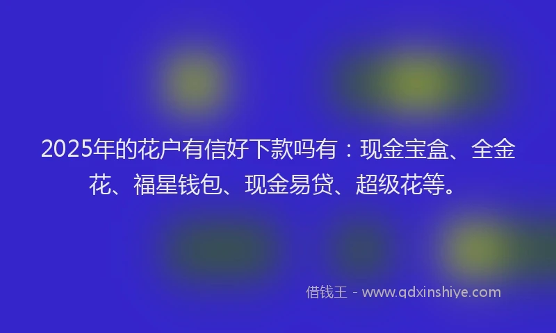 2025年的花户有信好下款吗有：现金宝盒、全金花、福星钱包、现金易贷、超级花等。