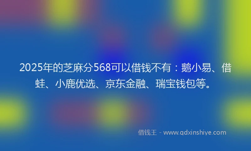 2025年的芝麻分568可以借钱不有：鹅小易、借蛙、小鹿优选、京东金融、瑞宝钱包等。
