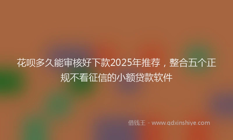花呗多久能审核好下款2025年推荐，整合五个正规不看征信的小额贷款软件
