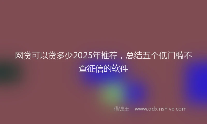 网贷可以贷多少2025年推荐，总结五个低门槛不查征信的软件