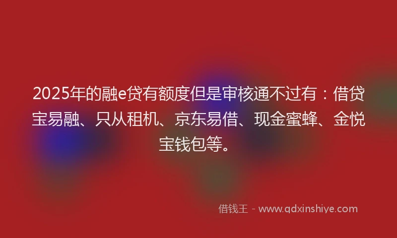 2025年的融e贷有额度但是审核通不过有：借贷宝易融、只从租机、京东易借、现金蜜蜂、金悦宝钱包等。