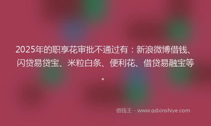 2025年的职享花审批不通过有：新浪微博借钱、闪贷易贷宝、米粒白条、便利花、借贷易融宝等。