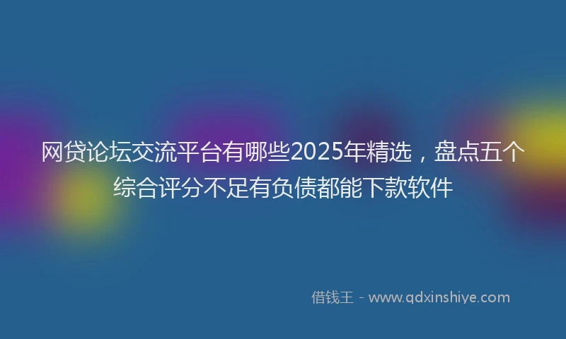 网贷论坛交流平台有哪些2025年精选，盘点五个综合评分不足有负债都能下款软件