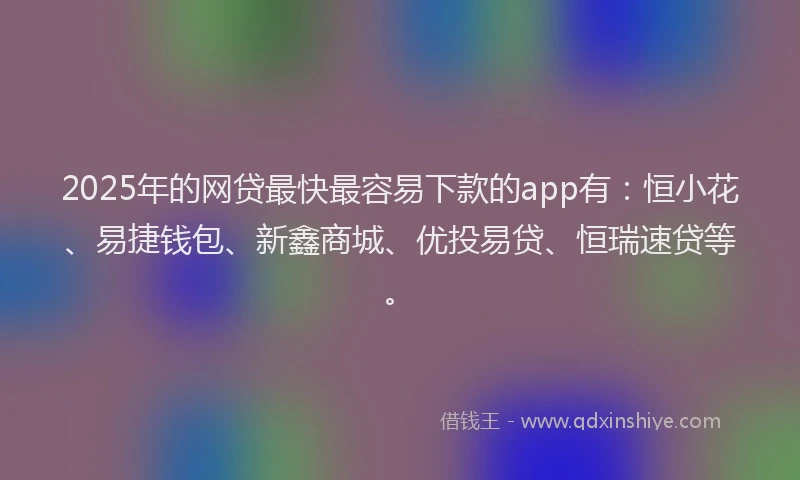 2025年的网贷最快最容易下款的app有：恒小花、易捷钱包、新鑫商城、优投易贷、恒瑞速贷等。