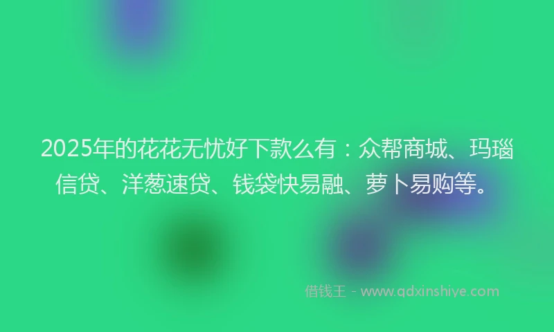 2025年的花花无忧好下款么有：众帮商城、玛瑙信贷、洋葱速贷、钱袋快易融、萝卜易购等。