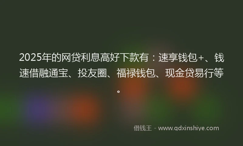 2025年的网贷利息高好下款有：速享钱包+、钱速借融通宝、投友圈、福禄钱包、现金贷易行等。