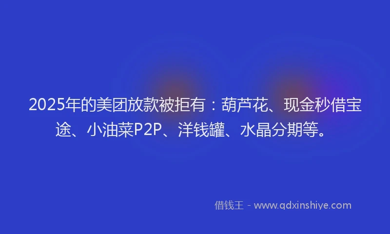 2025年的美团放款被拒有：葫芦花、现金秒借宝途、小油菜P2P、洋钱罐、水晶分期等。