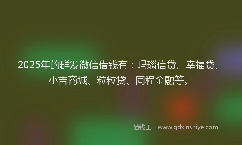 2025年的群发微信借钱有：玛瑙信贷、幸福贷、小吉商城、粒粒贷、同程金融等。