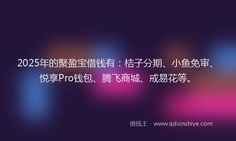 2025年的聚盈宝借钱有：桔子分期、小鱼免审、悦享Pro钱包、腾飞商城、戒易花等。