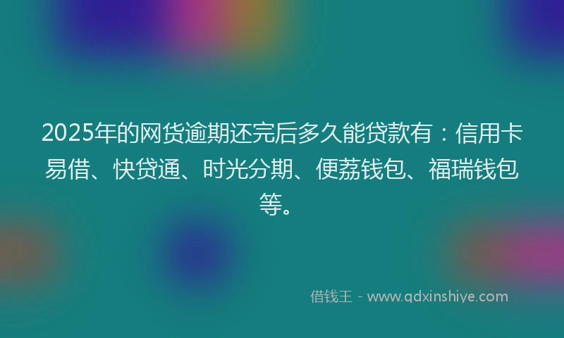 2025年的网货逾期还完后多久能贷款有：信用卡易借、快贷通、时光分期、便荔钱包、福瑞钱包等。