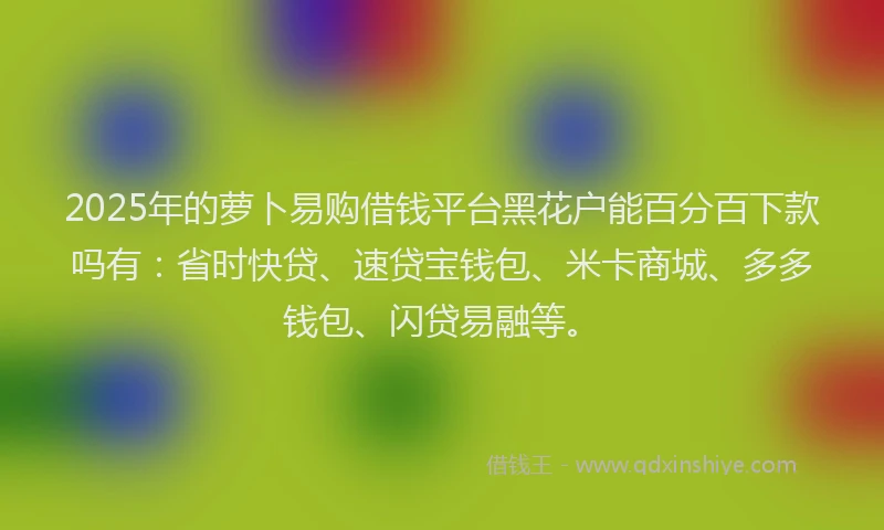 2025年的萝卜易购借钱平台黑花户能百分百下款吗有：省时快贷、速贷宝钱包、米卡商城、多多钱包、闪贷易融等。