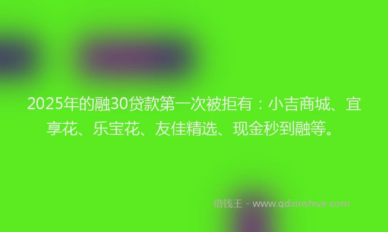 2025年的融30贷款第一次被拒有：小吉商城、宜享花、乐宝花、友佳精选、现金秒到融等。