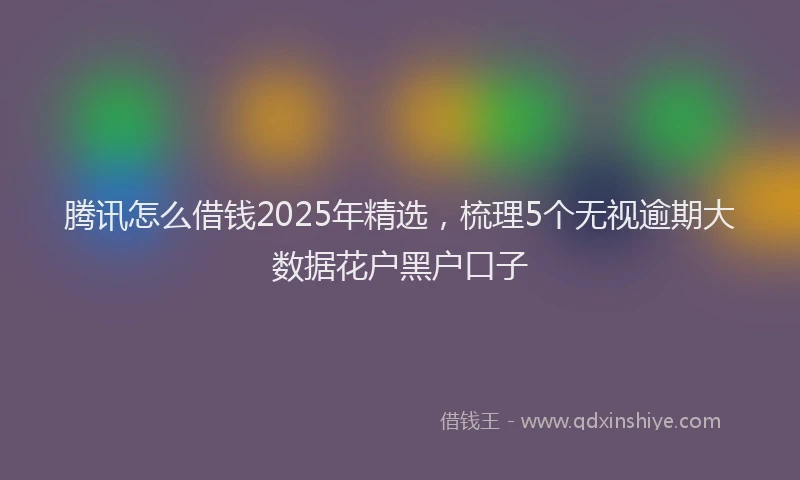 腾讯怎么借钱2025年精选，梳理5个无视逾期大数据花户黑户口子