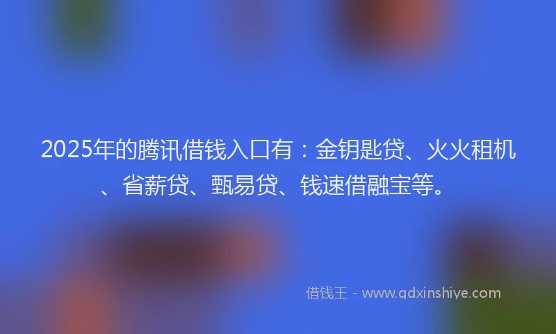 2025年的腾讯借钱入口有：金钥匙贷、火火租机、省薪贷、甄易贷、钱速借融宝等。