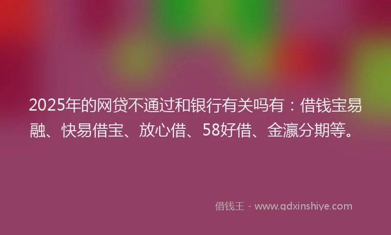 2025年的网贷不通过和银行有关吗有：借钱宝易融、快易借宝、放心借、58好借、金瀛分期等。