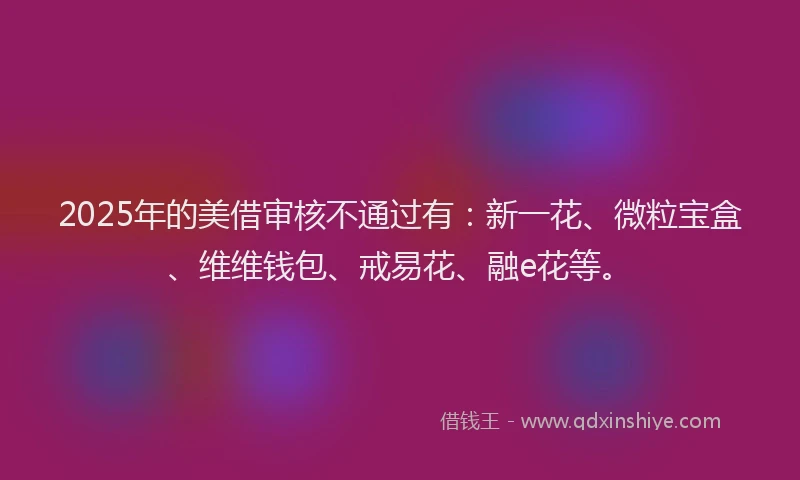 2025年的美借审核不通过有：新一花、微粒宝盒、维维钱包、戒易花、融e花等。
