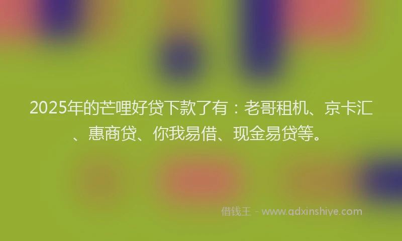 2025年的芒哩好贷下款了有：老哥租机、京卡汇、惠商贷、你我易借、现金易贷等。
