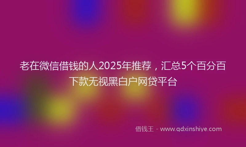 老在微信借钱的人2025年推荐，汇总5个百分百下款无视黑白户网贷平台