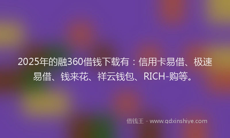 2025年的融360借钱下载有：信用卡易借、极速易借、钱来花、祥云钱包、RICH-购等。