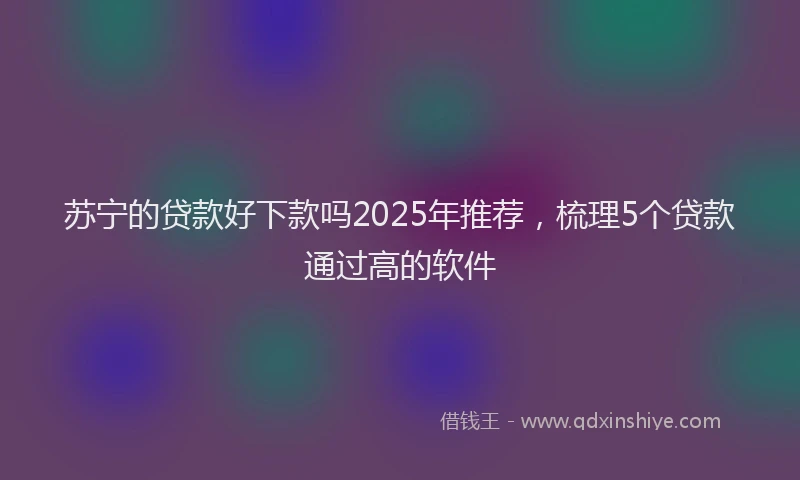 苏宁的贷款好下款吗2025年推荐，梳理5个贷款通过高的软件