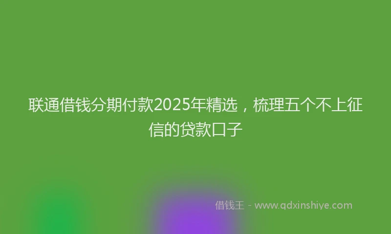 联通借钱分期付款2025年精选，梳理五个不上征信的贷款口子
