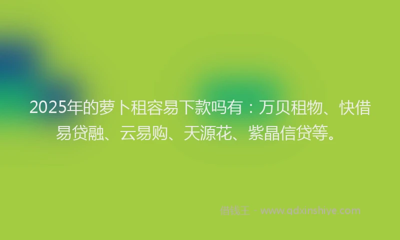 2025年的萝卜租容易下款吗有：万贝租物、快借易贷融、云易购、天源花、紫晶信贷等。