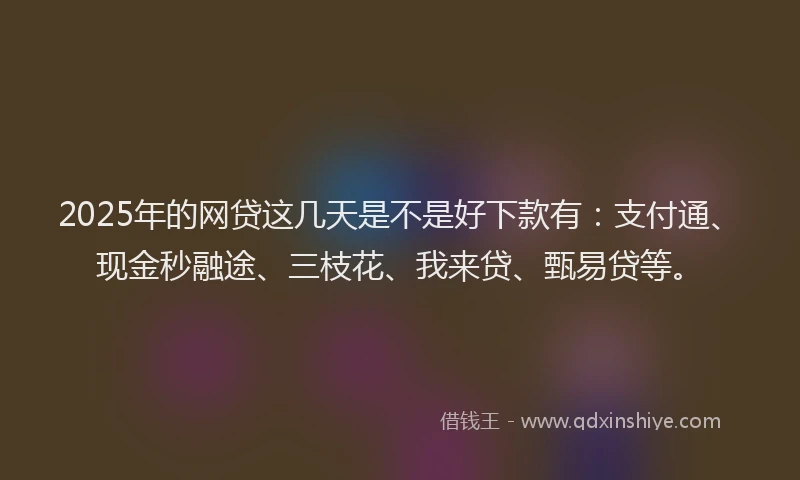 2025年的网贷这几天是不是好下款有：支付通、现金秒融途、三枝花、我来贷、甄易贷等。