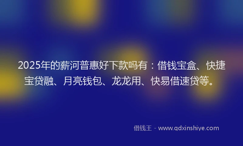 2025年的薪河普惠好下款吗有：借钱宝盒、快捷宝贷融、月亮钱包、龙龙用、快易借速贷等。