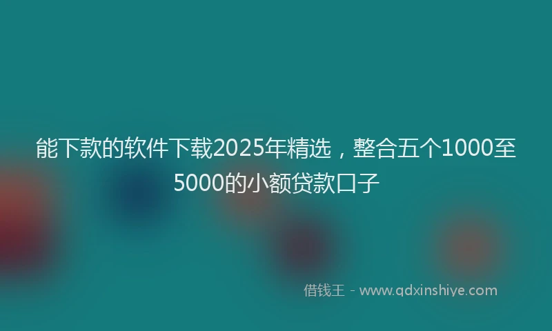 能下款的软件下载2025年精选，整合五个1000至5000的小额贷款口子