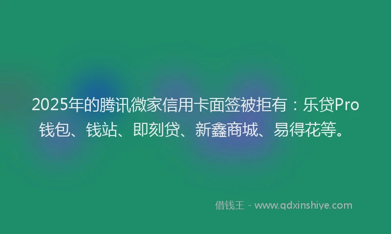 2025年的腾讯微家信用卡面签被拒有：乐贷Pro钱包、钱站、即刻贷、新鑫商城、易得花等。