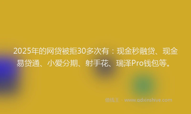 2025年的网贷被拒30多次有：现金秒融贷、现金易贷通、小爱分期、射手花、瑞泽Pro钱包等。