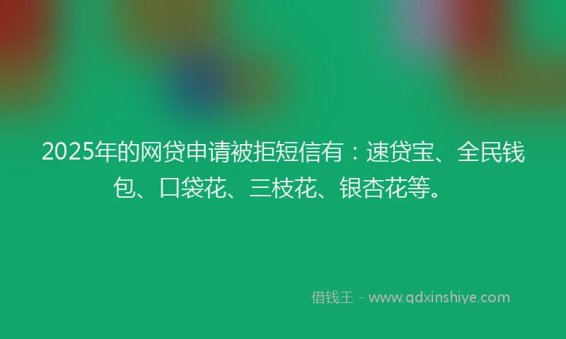 2025年的网贷申请被拒短信有：速贷宝、全民钱包、口袋花、三枝花、银杏花等。