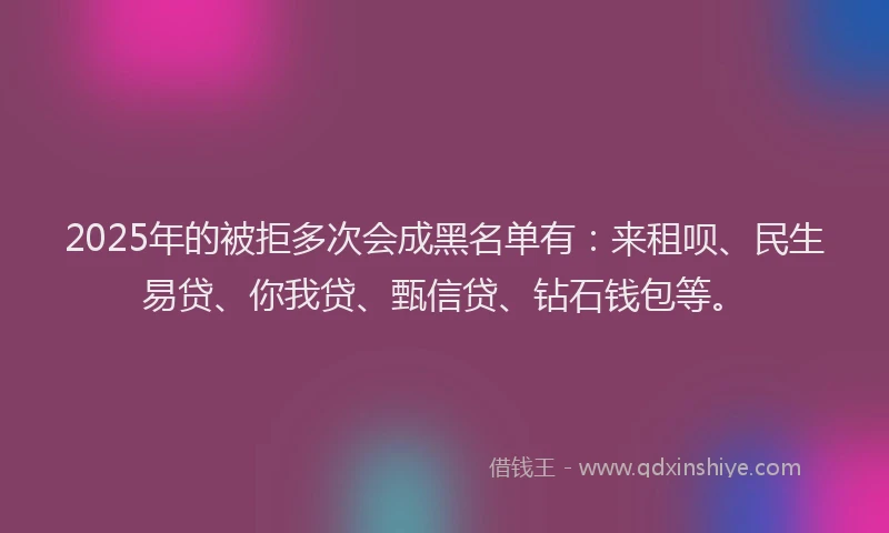 2025年的被拒多次会成黑名单有：来租呗、民生易贷、你我贷、甄信贷、钻石钱包等。