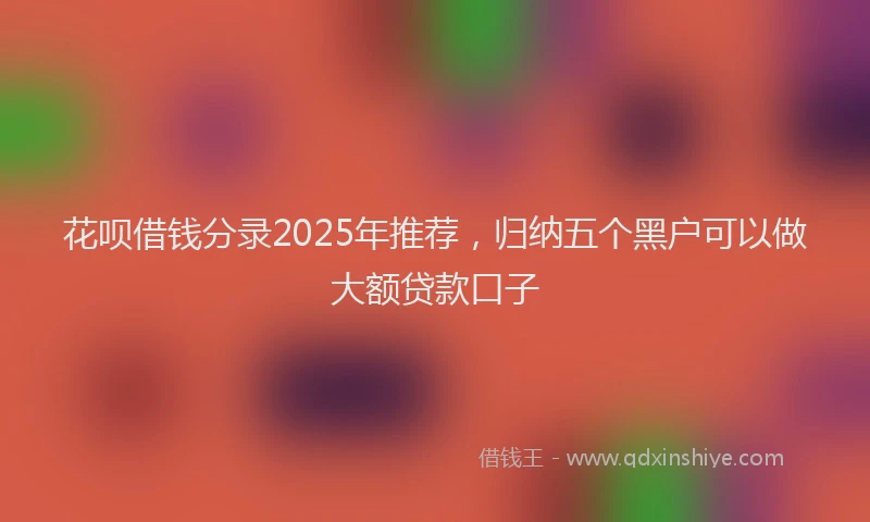 花呗借钱分录2025年推荐，归纳五个黑户可以做大额贷款口子