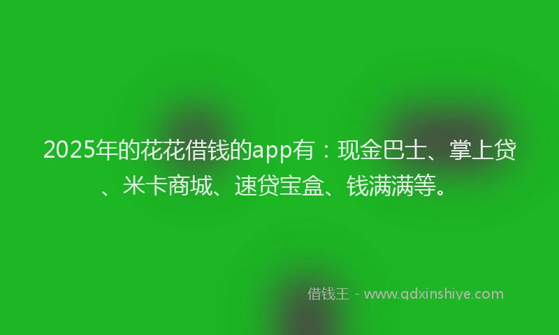 2025年的花花借钱的app有：现金巴士、掌上贷、米卡商城、速贷宝盒、钱满满等。