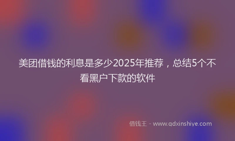 美团借钱的利息是多少2025年推荐，总结5个不看黑户下款的软件