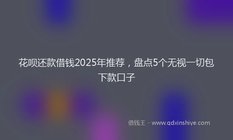 花呗还款借钱2025年推荐，盘点5个无视一切包下款口子