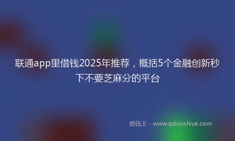 联通app里借钱2025年推荐，概括5个金融创新秒下不要芝麻分的平台