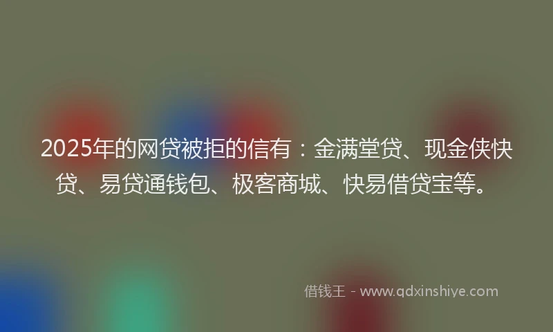 2025年的网贷被拒的信有：金满堂贷、现金侠快贷、易贷通钱包、极客商城、快易借贷宝等。