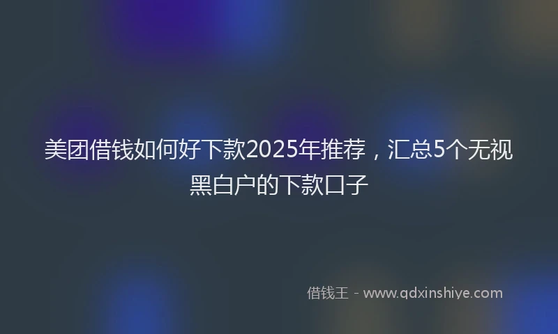 美团借钱如何好下款2025年推荐，汇总5个无视黑白户的下款口子