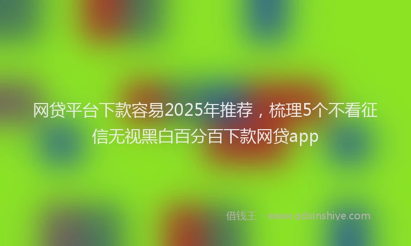 网贷平台下款容易2025年推荐，梳理5个不看征信无视黑白百分百下款网贷app