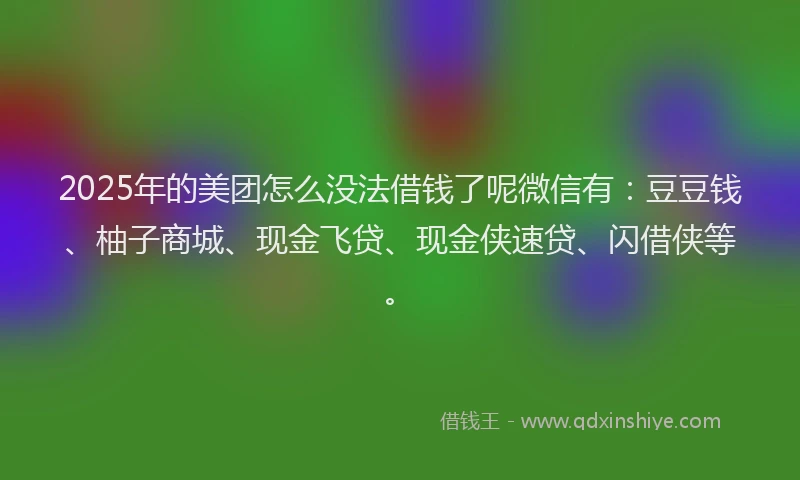 2025年的美团怎么没法借钱了呢微信有：豆豆钱、柚子商城、现金飞贷、现金侠速贷、闪借侠等。