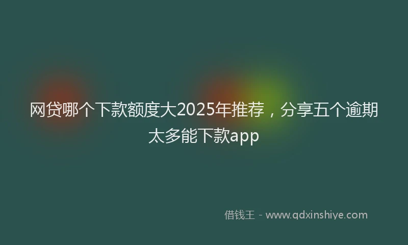 网贷哪个下款额度大2025年推荐，分享五个逾期太多能下款app