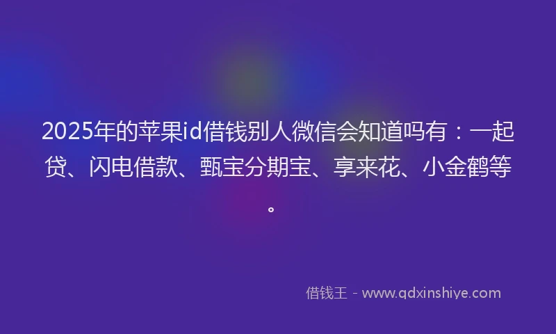 2025年的苹果id借钱别人微信会知道吗有：一起贷、闪电借款、甄宝分期宝、享来花、小金鹤等。