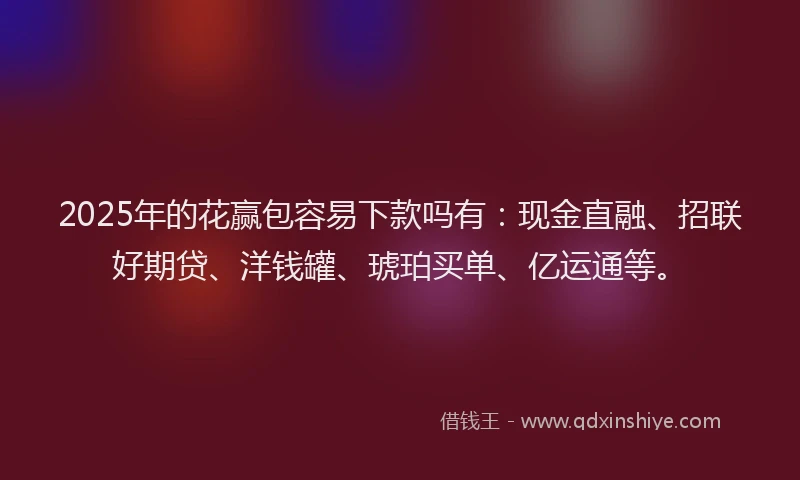 2025年的花赢包容易下款吗有：现金直融、招联好期贷、洋钱罐、琥珀买单、亿运通等。