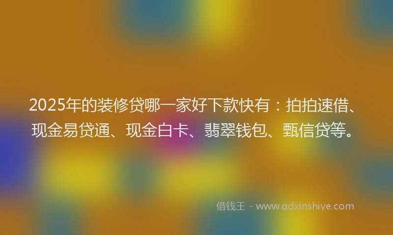 2025年的装修贷哪一家好下款快有：拍拍速借、现金易贷通、现金白卡、翡翠钱包、甄信贷等。