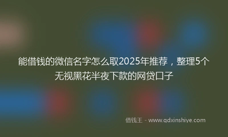 能借钱的微信名字怎么取2025年推荐，整理5个无视黑花半夜下款的网贷口子
