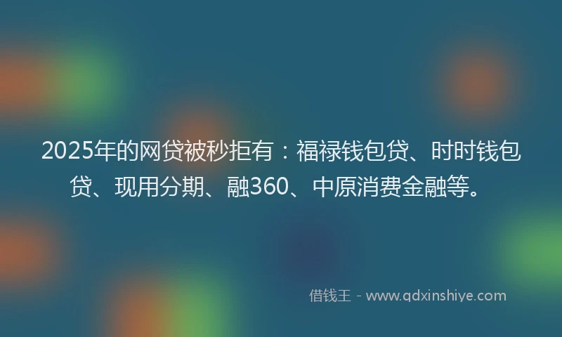 2025年的网贷被秒拒有：福禄钱包贷、时时钱包贷、现用分期、融360、中原消费金融等。